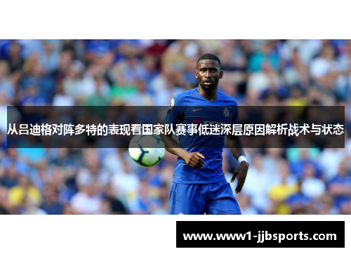 从吕迪格对阵多特的表现看国家队赛事低迷深层原因解析战术与状态 从吕迪格对阵多特的表现看国家队赛事低迷深层原因解析战术与状态